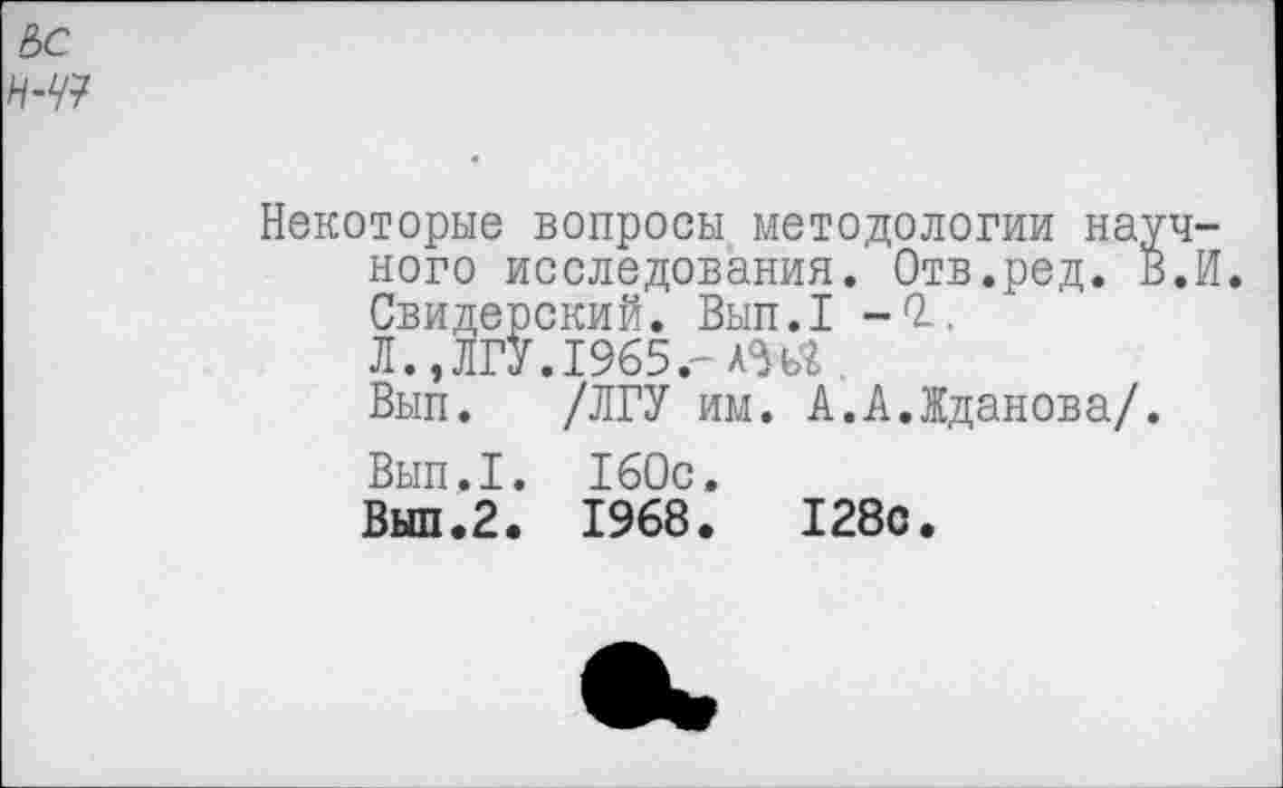 ﻿ЪС
Н-Ч7
Некоторые вопросы методологии научного исследования. Отв.ред. В.И. Свидерский. Вып.1 -0.. Л.,ЛГУ.1965.-АШ.
Вып. /ЛГУ им. А.А.Жданова/.
Вып.1. 160с.
Вып.2. 1968.	128с.